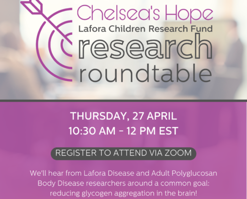 Chelsea's Hope Lafora Children Research Fund Research Roundtable Thursday, April 27th, 10:30 am - 12:00 pm EST. Register to attend via Zoom We'll hear from Lafora Disease and Adult Polyglucosan Body Disease researchers around a common goal: reducing glycogen aggregation in the brain.