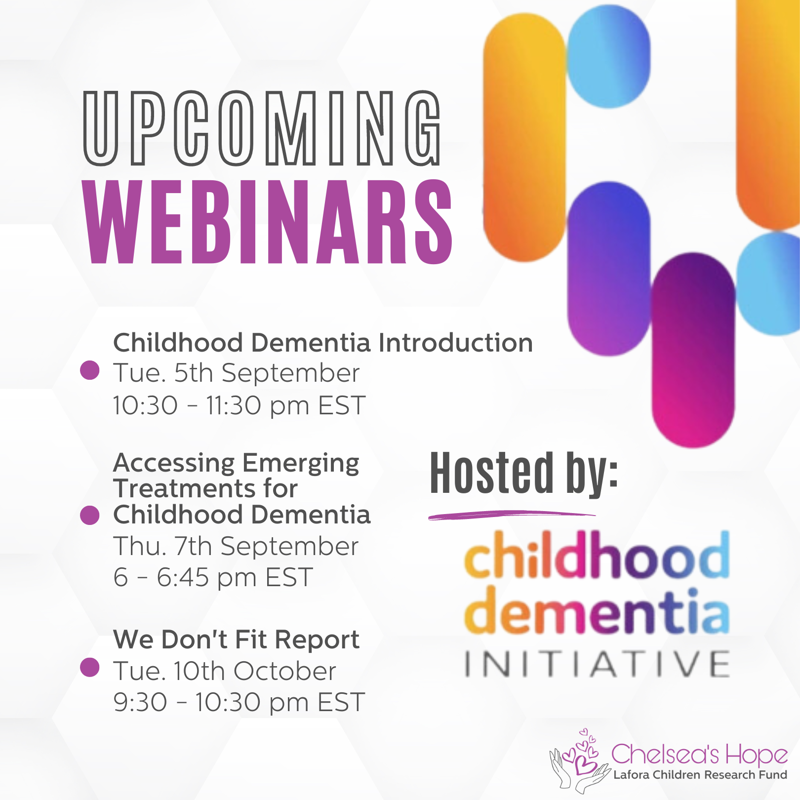 The background is mostly white with gray hexagons. Title text on the left says 'upcoming webinars.' Below is a bullet point list of text that says 'Childhood Dementia Introduction
Tue. 5th September 10:30 - 11:30 pm EST Accessing Emerging Treatments for Childhood Dementia
Thu. 7th September 6 - 6:45 pm EST We Don't Fit Report 
Tue. 10th October 9:30 - 10:30 pm EST.' On the right text says 'hosted by: Childhood Dementia Intiative. Colorful ovals are in the top right corner and the Chelsea's Hope Lafora Children Research Fund logo is in the bottom right corner.