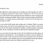 Dear Noventia Pharma Team, We are families affected by Lafora disease who are holding on to hope through your work. Your dedication to developing a treatment for Lafora means everything to us. We were excited when you shared the news of the ION283 license purchase and your intentions to create a clinical trial last year, but we are anxiously awaiting more details. We know that any future progress with ION283 will come from your company, so we kindly request a public update on what is next for the drug’s development after the safety study at UTSW. As you know, the current ION283 safety study includes only 10 children. While we are grateful this study is happening, many more families were heartbroken to learn our children could not participate. These families are now left waiting, watching their children’s condition progress, and praying for the next opportunity. We are counting on Noventia to help make that opportunity possible. For many of us, your work is the only hope we have left. Our children do not have time to wait. Lafora disease is aggressive and unforgiving—we are pleading for a chance to save our children’s lives. We desperately urge Noventia to share your plans and move forward quickly with a clinical trial or expanded access program so more children can receive this potentially life-saving treatment. You have our full support in this mission, and we are willing to assist however we can.
