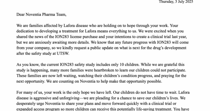 Dear Noventia Pharma Team, We are families affected by Lafora disease who are holding on to hope through your work. Your dedication to developing a treatment for Lafora means everything to us. We were excited when you shared the news of the ION283 license purchase and your intentions to create a clinical trial last year, but we are anxiously awaiting more details. We know that any future progress with ION283 will come from your company, so we kindly request a public update on what is next for the drug’s development after the safety study at UTSW. As you know, the current ION283 safety study includes only 10 children. While we are grateful this study is happening, many more families were heartbroken to learn our children could not participate. These families are now left waiting, watching their children’s condition progress, and praying for the next opportunity. We are counting on Noventia to help make that opportunity possible. For many of us, your work is the only hope we have left. Our children do not have time to wait. Lafora disease is aggressive and unforgiving—we are pleading for a chance to save our children’s lives. We desperately urge Noventia to share your plans and move forward quickly with a clinical trial or expanded access program so more children can receive this potentially life-saving treatment. You have our full support in this mission, and we are willing to assist however we can.