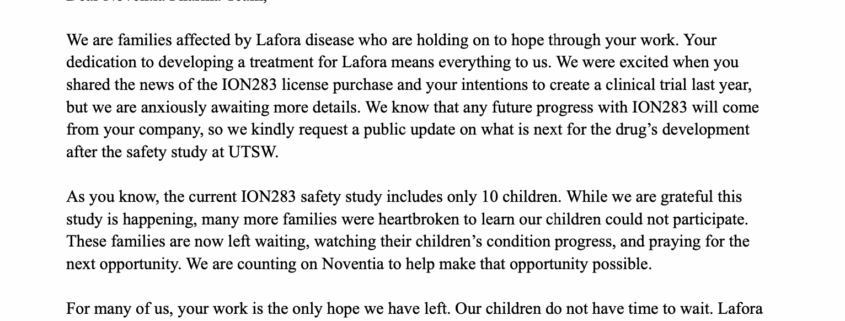 Dear Noventia Pharma Team, We are families affected by Lafora disease who are holding on to hope through your work. Your dedication to developing a treatment for Lafora means everything to us. We were excited when you shared the news of the ION283 license purchase and your intentions to create a clinical trial last year, but we are anxiously awaiting more details. We know that any future progress with ION283 will come from your company, so we kindly request a public update on what is next for the drug’s development after the safety study at UTSW. As you know, the current ION283 safety study includes only 10 children. While we are grateful this study is happening, many more families were heartbroken to learn our children could not participate. These families are now left waiting, watching their children’s condition progress, and praying for the next opportunity. We are counting on Noventia to help make that opportunity possible. For many of us, your work is the only hope we have left. Our children do not have time to wait. Lafora disease is aggressive and unforgiving—we are pleading for a chance to save our children’s lives. We desperately urge Noventia to share your plans and move forward quickly with a clinical trial or expanded access program so more children can receive this potentially life-saving treatment. You have our full support in this mission, and we are willing to assist however we can.