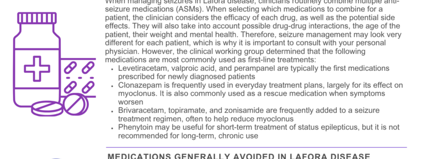Last updated August 2026. L I V I N G W I T H L A F O R A A N T I - S E I Z U R E M E D I C A T I O N G U I D E L I N E S Expert opinion from Lafora Clinical Working Group, Chaired by Dr. Roberto Michelucci. Lafora disease is a rare and progressive form of epilepsy, and families are often told early on that seizure control will require more than one medication and ongoing adjustment over time. This expert opinion summarizes the discussion and survey results from a clinical working group of physicians experienced in treating Lafora disease. It is intended to give families a starting point for discussion with their own healthcare providers. Disclaimer: This article reflects the opinions and survey responses of a clinical working group and is shared for general informational purposes only. It is not medical advice and should not replace guidance from your own healthcare provider. Please review this information with your doctor before making any changes to a treatment plan. ANTI-SEIZURE MEDICATIONS FAVORED FOR LAFORA DISEASE When managing seizures in Lafora disease, clinicians routinely combine multiple anti- seizure medications (ASMs). When selecting which medications to combine for a patient, the clinician considers the efficacy of each drug, as well as the potential side effects. They will also take into account possible drug-drug interactions, the age of the patient, their weight and mental health. Therefore, seizure management may look very different for each patient, which is why it is important to consult with your personal physician. However, the clinical working group determined that the following medications are most commonly used as first-line treatments: Levetiracetam, valproic acid, and perampanel are typically the first medications prescribed for newly diagnosed patients Clonazepam is frequently used in everyday treatment plans, largely for its effect on myoclonus. It is also commonly used as a rescue medication when symptoms worsen Brivaracetam, topiramate, and zonisamide are frequently added to a seizure treatment regimen, often to help reduce myoclonus Phenytoin may be useful for short-term treatment of status epilepticus, but it is not recommended for long-term, chronic use MEDICATIONS GENERALLY AVOIDED IN LAFORA DISEASE Certain Anti-seizure medications, like sodium-channel blockers, are usually avoided because they can worsen myoclonus or fail to control seizures effectively. Some examples include: Carbamazepine Phenytoin (becomes a problem with chronic, ongoing use) Lamotrigine Gabaergic drugs Most anti-focal ASMs PLANNING FOR EMERGENCIES Status epilepticus, prolonged or repeated seizure that doesn't stop on its own, is a medical emergency. Clinicians most commonly reported the use of clonazepam or midazolam as first-line emergency treatment, sometimes followed by levetiracetam, brivaracetam, perampanel, or valproic acid or phenytoin in refractory cases. Every family should have a written seizure action plan in place. This helps ensure that emergency responders and caregivers know what to expect and how to respond, and may help avoid unnecessary ICU admissions. chelseashope.org | info@chelseashope.org | @chelseashopelaforacure | Chelsea’s Hope, 976 Maywick Dr. Lexington, KY 40504