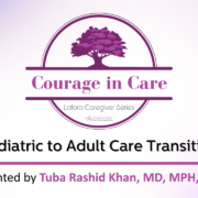 Courage in Care Lafora Caregiver Series Pediatric to Adult Care Transition Presented by Tuba Rashid Khan, MD, MPH, EdM