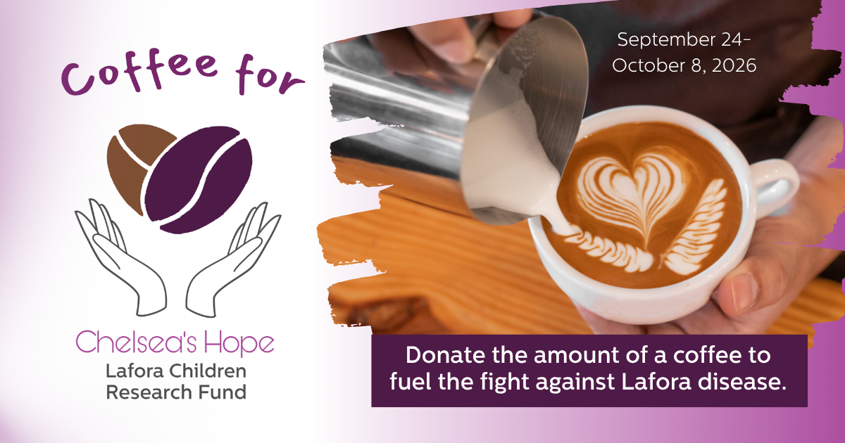 Coffee for Chelsea's Hope Lafora Children Research Fund September 24-October 8, 2026 Donate the amount of a coffee to fuel the fight against Lafora disease.